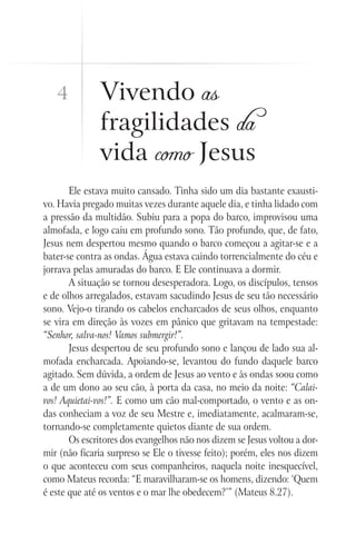 Vivendo as
fragilidades da
vida como Jesus
Ele estava muito cansado. Tinha sido um dia bastante exausti-
vo. Havia pregado muitas vezes durante aquele dia, e tinha lidado com
a pressão da multidão. Subiu para a popa do barco, improvisou uma
almofada, e logo caiu em profundo sono. Tão profundo, que, de fato,
Jesus nem despertou mesmo quando o barco começou a agitar-se e a
bater-se contra as ondas. Água estava caindo torrencialmente do céu e
jorrava pelas amuradas do barco. E Ele continuava a dormir.
A situação se tornou desesperadora. Logo, os discípulos, tensos
e de olhos arregalados, estavam sacudindo Jesus de seu tão necessário
sono. Vejo-o tirando os cabelos encharcados de seus olhos, enquanto
se vira em direção às vozes em pânico que gritavam na tempestade:
“Senhor, salva-nos! Vamos submergir!”.
Jesus despertou de seu profundo sono e lançou de lado sua al-
mofada encharcada. Apoiando-se, levantou do fundo daquele barco
agitado. Sem dúvida, a ordem de Jesus ao vento e às ondas soou como
a de um dono ao seu cão, à porta da casa, no meio da noite: “Calai-
vos! Aquietai-vos!”. E como um cão mal-comportado, o vento e as on-
das conheciam a voz de seu Mestre e, imediatamente, acalmaram-se,
tornando-se completamente quietos diante de sua ordem.
Os escritores dos evangelhos não nos dizem se Jesus voltou a dor-
mir (não ficaria surpreso se Ele o tivesse feito); porém, eles nos dizem
o que aconteceu com seus companheiros, naquela noite inesquecível,
como Mateus recorda: “E maravilharam-se os homens, dizendo: ‘Quem
é este que até os ventos e o mar lhe obedecem?’” (Mateus 8.27).
4
 
