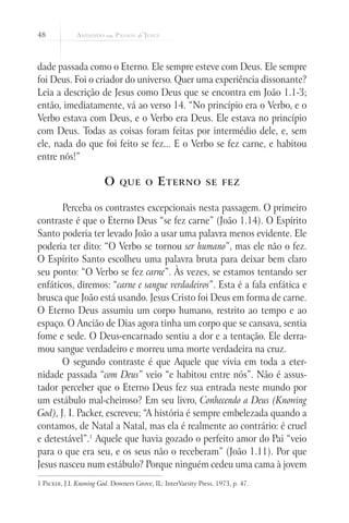 48
dade passada como o Eterno. Ele sempre esteve com Deus. Ele sempre
foi Deus. Foi o criador do universo. Quer uma experiência dissonante?
Leia a descrição de Jesus como Deus que se encontra em João 1.1-3;
então, imediatamente, vá ao verso 14. “No princípio era o Verbo, e o
Verbo estava com Deus, e o Verbo era Deus. Ele estava no princípio
com Deus. Todas as coisas foram feitas por intermédio dele, e, sem
ele, nada do que foi feito se fez... E o Verbo se fez carne, e habitou
entre nós!”
O que o Eterno se fez
Perceba os contrastes excepcionais nesta passagem. O primeiro
contraste é que o Eterno Deus “se fez carne” (João 1.14). O Espírito
Santo poderia ter levado João a usar uma palavra menos evidente. Ele
poderia ter dito: “O Verbo se tornou ser humano”, mas ele não o fez.
O Espírito Santo escolheu uma palavra bruta para deixar bem claro
seu ponto: “O Verbo se fez carne”. Às vezes, se estamos tentando ser
enfáticos, diremos: “carne e sangue verdadeiros”. Esta é a fala enfática e
brusca que João está usando. Jesus Cristo foi Deus em forma de carne.
O Eterno Deus assumiu um corpo humano, restrito ao tempo e ao
espaço. O Ancião de Dias agora tinha um corpo que se cansava, sentia
fome e sede. O Deus-encarnado sentiu a dor e a tentação. Ele derra-
mou sangue verdadeiro e morreu uma morte verdadeira na cruz.
O segundo contraste é que Aquele que vivia em toda a eter-
nidade passada “com Deus” veio “e habitou entre nós”. Não é assus-
tador perceber que o Eterno Deus fez sua entrada neste mundo por
um estábulo mal-cheiroso? Em seu livro, Conhecendo a Deus (Knowing
God), J. I. Packer, escreveu; “A história é sempre embelezada quando a
contamos, de Natal a Natal, mas ela é realmente ao contrário: é cruel
e detestável”.1
Aquele que havia gozado o perfeito amor do Pai “veio
para o que era seu, e os seus não o receberam” (João 1.11). Por que
Jesus nasceu num estábulo? Porque ninguém cedeu uma cama à jovem
1 Packer, J.I. Knowing God. Downers Grove, IL: InterVarsity Press, 1973, p. 47.
 