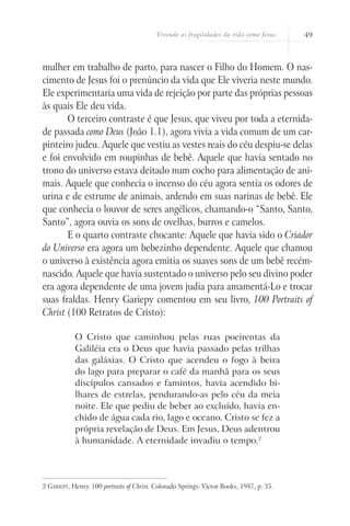 Vivendo as fragilidades da vida como Jesus 49
mulher em trabalho de parto, para nascer o Filho do Homem. O nas-
cimento de Jesus foi o prenúncio da vida que Ele viveria neste mundo.
Ele experimentaria uma vida de rejeição por parte das próprias pessoas
às quais Ele deu vida.
O terceiro contraste é que Jesus, que viveu por toda a eternida-
de passada como Deus (João 1.1), agora vivia a vida comum de um car-
pinteiro judeu. Aquele que vestiu as vestes reais do céu despiu-se delas
e foi envolvido em roupinhas de bebê. Aquele que havia sentado no
trono do universo estava deitado num cocho para alimentação de ani-
mais. Aquele que conhecia o incenso do céu agora sentia os odores de
urina e de estrume de animais, ardendo em suas narinas de bebê. Ele
que conhecia o louvor de seres angélicos, chamando-o “Santo, Santo,
Santo”, agora ouvia os sons de ovelhas, burros e camelos.
E o quarto contraste chocante: Aquele que havia sido o Criador
do Universo era agora um bebezinho dependente. Aquele que chamou
o universo à existência agora emitia os suaves sons de um bebê recém-
nascido. Aquele que havia sustentado o universo pelo seu divino poder
era agora dependente de uma jovem judia para amamentá-Lo e trocar
suas fraldas. Henry Gariepy comentou em seu livro, 100 Portraits of
Christ (100 Retratos de Cristo):
O Cristo que caminhou pelas ruas poeirentas da
Galiléia era o Deus que havia passado pelas trilhas
das galáxias. O Cristo que acendeu o fogo à beira
do lago para preparar o café da manhã para os seus
discípulos cansados e famintos, havia acendido bi-
lhares de estrelas, pendurando-as pelo céu da meia
noite. Ele que pediu de beber ao excluído, havia en-
chido de água cada rio, lago e oceano. Cristo se fez a
própria revelação de Deus. Em Jesus, Deus adentrou
à humanidade. A eternidade invadiu o tempo.2
2 Gariepy, Henry. 100 portraits of Christ. Colorado Springs: Victor Books, 1987, p. 35.
 