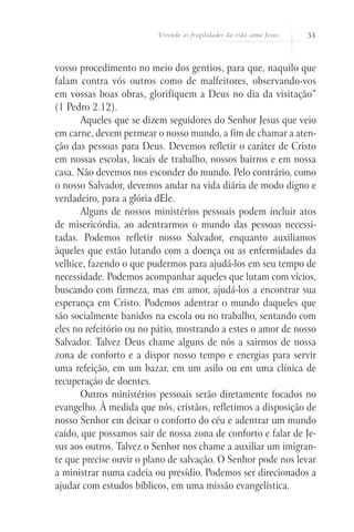 Vivendo as fragilidades da vida como Jesus 51
vosso procedimento no meio dos gentios, para que, naquilo que
falam contra vós outros como de malfeitores, observando-vos
em vossas boas obras, glorifiquem a Deus no dia da visitação”
(1 Pedro 2.12).
Aqueles que se dizem seguidores do Senhor Jesus que veio
em carne, devem permear o nosso mundo, a fim de chamar a aten-
ção das pessoas para Deus. Devemos refletir o caráter de Cristo
em nossas escolas, locais de trabalho, nossos bairros e em nossa
casa. Não devemos nos esconder do mundo. Pelo contrário, como
o nosso Salvador, devemos andar na vida diária de modo digno e
verdadeiro, para a glória dEle.
Alguns de nossos ministérios pessoais podem incluir atos
de misericórdia, ao adentrarmos o mundo das pessoas necessi-
tadas. Podemos refletir nosso Salvador, enquanto auxiliamos
àqueles que estão lutando com a doença ou as enfermidades da
velhice, fazendo o que pudermos para ajudá-los em seu tempo de
necessidade. Podemos acompanhar aqueles que lutam com vícios,
buscando com firmeza, mas em amor, ajudá-los a encontrar sua
esperança em Cristo. Podemos adentrar o mundo daqueles que
são socialmente banidos na escola ou no trabalho, sentando com
eles no refeitório ou no pátio, mostrando a estes o amor de nosso
Salvador. Talvez Deus chame alguns de nós a sairmos de nossa
zona de conforto e a dispor nosso tempo e energias para servir
uma refeição, em um bazar, em um asilo ou em uma clínica de
recuperação de doentes.
Outros ministérios pessoais serão diretamente focados no
evangelho. À medida que nós, cristãos, refletimos a disposição de
nosso Senhor em deixar o conforto do céu e adentrar um mundo
caído, que possamos sair de nossa zona de conforto e falar de Je-
sus aos outros. Talvez o Senhor nos chame a auxiliar um imigran-
te que precise ouvir o plano de salvação. O Senhor pode nos levar
a ministrar numa cadeia ou presídio. Podemos ser direcionados a
ajudar com estudos bíblicos, em uma missão evangelística.
 
