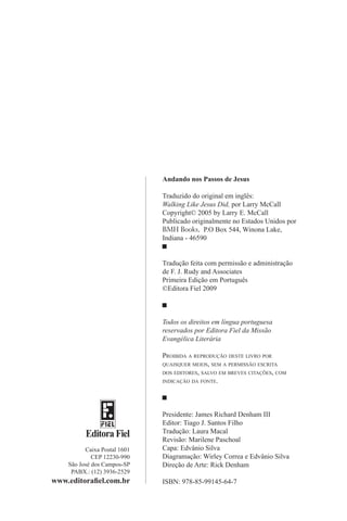 Editora Fiel
Caixa Postal 1601
CEP 12230-990
São José dos Campos-SP
PABX.: (12) 3936-2529
www.editorafiel.com.br
Andando nos Passos de Jesus
Traduzido do original em inglês:
Walking Like Jesus Did, por Larry McCall
Copyright© 2005 by Larry E. McCall
Publicado originalmente no Estados Unidos por
BMH Books, P.O Box 544, Winona Lake,
Indiana - 46590
Tradução feita com permissão e administração
de F. J. Rudy and Associates
Primeira Edição em Português
©Editora Fiel 2009
Todos os direitos em língua portuguesa
reservados por Editora Fiel da Missão
Evangélica Literária
Proibida a reprodução deste livro por
quaisquer meios, sem a permissão escrita
dos editores, salvo em breves citações, com
indicação da fonte.
Presidente: James Richard Denham III
Editor: Tiago J. Santos Filho
Tradução: Laura Macal
Revisão: Marilene Paschoal
Capa: Edvânio Silva
Diagramação: Wirley Correa e Edvânio Silva
Direção de Arte: Rick Denham
ISBN: 978-85-99145-64-7
 