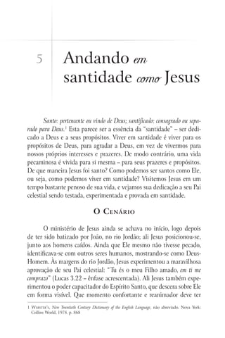 Santo: pertencente ou vindo de Deus; santificado: consagrado ou sepa-
rado para Deus.1
Esta parece ser a essência da “santidade” – ser dedi-
cado a Deus e a seus propósitos. Viver em santidade é viver para os
propósitos de Deus, para agradar a Deus, em vez de vivermos para
nossos próprios interesses e prazeres. De modo contrário, uma vida
pecaminosa é vivida para si mesma – para seus prazeres e propósitos.
De que maneira Jesus foi santo? Como podemos ser santos como Ele,
ou seja, como podemos viver em santidade? Visitemos Jesus em um
tempo bastante penoso de sua vida, e vejamos sua dedicação a seu Pai
celestial sendo testada, experimentada e provada em santidade.
O Cenário
O ministério de Jesus ainda se achava no início, logo depois
de ter sido batizado por João, no rio Jordão; ali Jesus posicionou-se,
junto aos homens caídos. Ainda que Ele mesmo não tivesse pecado,
identificava-se com outros seres humanos, mostrando-se como Deus-
Homem. Às margens do rio Jordão, Jesus experimentou a maravilhosa
aprovação de seu Pai celestial: “Tu és o meu Filho amado, em ti me
comprazo” (Lucas 3.22 – ênfase acrescentada). Ali Jesus também expe-
rimentou o poder capacitador do Espírito Santo, que descera sobre Ele
em forma visível. Que momento confortante e reanimador deve ter
1 Webster’s, New Twentieth Century Dictionary of the English Language, não abreviado. Nova York:
Collins World, 1978. p. 868
Andando em
santidade como Jesus
5
 