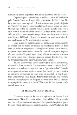 56
sido aquele, para o carpinteiro da Galiléia, aos trinta anos de idade!
Depois daquela momentânea experiência, Jesus foi conduzido
pelo Espírito Santo ao deserto árido e isolado da Judéia. O que Ele
faria num lugar como aquele? O deserto estava a uma grande distância
do “paraíso”, do qual o “primeiro Adão” desfrutou o Jardim do Éden.
O deserto da Judéia era íngreme, rochoso, quente e árido. Jesus fora a
esses montes áridos por ordem divina. O Espírito Santo havia condu-
zido Jesus ali com um propósito específico – para ficar frente a frente
com Satanás. O Filho foi divinamente conduzido ao deserto, a fim de
que sua lealdade ao Pai fosse testada e provada.
Jesus jejuou por quarenta dias. Ele permaneceu sozinho diante
de seu Pai, sem ao menos um bocado de comida para distraí-Lo. Este
deve ter sido um tempo para contemplar sua missão neste mundo,
tempo de comunhão com seu amado Pai celestial, e tempo de prepara-
ção para o ministério público que estaria adiante, durante os próximos
três anos. Como Israel esteve por quarenta anos no deserto, Jesus este-
ve por quarenta dias no deserto. Então, veio Satanás.
Satanás começou seu ataque quando Jesus estava com fome e,
sem dúvida, fraco e cansado. Satanás tentaria Jesus, o “último Adão”,
de maneira semelhante à que fez com o “primeiro Adão”. Satanás
estava para colocar em prática a sua melhor estratégia com o intuito
de destruir a consagração de Jesus a seu Pai celestial – a fim de des-
truir a santidade de Jesus. Poderia Satanás fazer com que este Homem
deixasse sua dedicação a seu Pai para, ao invés disso, levá-Lo a buscar
seus próprios interesses e prazeres? Três vezes Satanás atacou, e três
vezes Jesus resistiu.
A tentação de ser egoísta
O primeiro ataque de Satanás está registrado em Lucas 4.3. Ali
encontramos: “Disse-lhe, então, o diabo: Se és o Filho de Deus, manda
que esta pedra se transforme em pão”. Você poderia imaginar o quan-
to Jesus estava faminto, após quarenta dias de jejum? Cada uma das
 