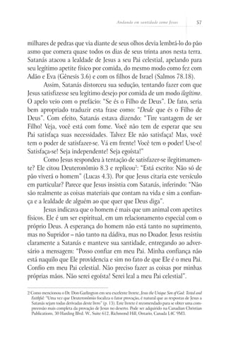Andando em santidade como Jesus 57
milhares de pedras que via diante de seus olhos devia lembrá-lo do pão
asmo que comera quase todos os dias de seus trinta anos nesta terra.
Satanás atacou a lealdade de Jesus a seu Pai celestial, apelando para
seu legítimo apetite físico por comida, do mesmo modo como fez com
Adão e Eva (Gênesis 3.6) e com os filhos de Israel (Salmos 78.18).
Assim, Satanás distorceu sua sedução, tentando fazer com que
Jesus satisfizesse seu legítimo desejo por comida de um modo ilegítimo.
O apelo veio com o prefácio: “Se és o Filho de Deus”. De fato, seria
bem apropriado traduzir esta frase como: “Desde que és o Filho de
Deus”. Com efeito, Satanás estava dizendo: “Tire vantagem de ser
Filho! Veja, você está com fome. Você não tem de esperar que seu
Pai satisfaça suas necessidades. Talvez Ele não satisfaça! Mas, você
tem o poder de satisfazer-se. Vá em frente! Você tem o poder! Use-o!
Satisfaça-se! Seja independente! Seja egoísta!”
Como Jesus respondeu à tentação de satisfazer-se ilegitimamen-
te? Ele citou Deuteronômio 8.3 e replicou2
: “Está escrito: Não só de
pão viverá o homem” (Lucas 4.3). Por que Jesus citaria este versículo
em particular? Parece que Jesus insistia com Satanás, inferindo: “Não
são realmente as coisas materiais que contam na vida e sim a confian-
ça e a lealdade de alguém ao que quer que Deus diga”.
Jesus indicava que o homem é mais que um animal com apetites
físicos. Ele é um ser espiritual, em um relacionamento especial com o
próprio Deus. A esperança do homem não está tanto no suprimento,
mas no Supridor – não tanto na dádiva, mas no Doador. Jesus resistiu
claramente a Satanás e manteve sua santidade, entregando ao adver-
sário a mensagem: “Posso confiar em meu Pai. Minha confiança não
está naquilo que Ele providencia e sim no fato de que Ele é o meu Pai.
Confio em meu Pai celestial. Não preciso fazer as coisas por minhas
próprias mãos. Não serei egoísta! Serei leal a meu Pai celestial”.
2 Como mencionou o Dr. Don Garlington em seu excelente livrete, Jesus the Unique Son of God: Tested and
Faithful: “Uma vez que Deuteronômio focaliza o fator provação, é natural que as respostas de Jesus a
Satanás sejam todas derivadas deste livro” (p. 13). Este livrete é recomendado para se obter uma com-
preensão mais completa da provação de Jesus no deserto. Pode ser adquirido na Canadian Christian
Publications, 30 Harding Blvd. W., Suite 612, Richmond Hill, Ontario, Canada L4C 9M3.
 
