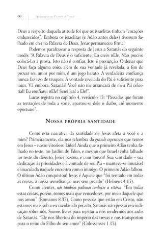 60
Deus a respeito daquela atitude foi que os israelitas tinham “corações
endurecidos”. Embora os israelitas (e Adão antes deles) tivessem fa-
lhado em crer na Palavra de Deus, Jesus permaneceu firme!
Podemos parafrasear a resposta de Jesus a Satanás do seguinte
modo: “A Palavra de Deus é o suficiente. Eu creio nEle. Não preciso
colocá-Lo à prova. Isto não é confiar. Isto é presunção. Ordenar que
Deus faça alguma coisa além de sua vontade já revelada, a fim de
provar seu amor por mim, é um jogo barato. A verdadeira confiança
nunca faz uso de truques. A vontade revelada do Pai é suficiente para
mim. Vá embora, Satanás! Você não me arrancará de meu Pai celes-
tial! Eu confiarei nEle! Serei leal a Ele!”.
Lucas registra no capítulo 4, versículo 13: “Passadas que foram
as tentações de toda a sorte, apartou-se dele o diabo, até momento
oportuno”.
Nossa própria santidade
Como esta narrativa da santidade de Jesus afeta a você e a
mim? Primeiramente, ela nos relembra da grande esperança que temos
em Jesus – nosso vitorioso Líder! Ainda que o primeiro Adão tenha fa-
lhado no teste, no Jardim do Éden, e mesmo que Israel tenha falhado
no teste do deserto, Jesus passou, e com louvor! Sua santidade – sua
dedicação às prioridades e à vontade de seu Pai – manteve-se imutável
e imaculada naquele encontro com o inimigo. O primeiro Adão falhou.
O último Adão conquistou! Jesus é Aquele que “foi tentado em todas
as coisas, à nossa semelhança, mas sem pecado” (Hebreus 4.15).
Como crentes, nós também podemos conhecer a vitória: “Em todas
estas coisas, porém, somos mais que vencedores, por meio daquele que
nos amou” (Romanos 8.37). Como pessoas que estão em Cristo, não
estamos mais sob a escravidão do pecado. Satanás não possui reivindi-
cação sobre nós. Somos livres para rejeitar a nos rendermos aos ardis
de Satanás. “Ele nos libertou do império das trevas e nos transportou
para o reino do Filho do seu amor” (Colossenses 1.13).
 