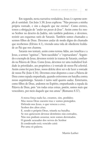 Andando em santidade como Jesus 61
Em segundo, nesta narrativa verdadeira, Jesus é o supremo exem-
plo de santidade. Em João 5.30, Jesus explicou: “Não procuro a minha
própria vontade, e sim a daquele que me enviou”. Como crentes,
temos a obrigação de “andar nos passos de Jesus”. Assim como fez nos-
so Senhor no deserto da Judéia, nós também podemos, e devemos,
resistir aos esquemas sutis de Satanás. Também somos chamados a
sermos filhos de Deus. Devemos andar de modo digno do chamado
que recebemos (Efésios 4.1), vivendo uma vida de obediente lealda-
de ao Pai que nos chamou.
Satanás nos tentará, assim como tentou Adão, aos israelitas e a
Jesus, a sermos “egoístas”, “bem-sucedidos” e “espetaculares”. Seguin-
do o exemplo de Jesus, devemos resistir às tramas de Satanás, confian-
do na Palavra de Deus. Como Jesus, devemos ter uma inabalável leal-
dade às prioridades, aos propósitos e à vontade de nosso Pai celestial.
Assim como foi para Jesus, nosso deleite deve ser o de fazer a vontade
de nosso Pai (João 4.34). Devemos estar dispostos a usar a Palavra de
Deus como espada empunhada, quando estivermos em batalha contra
nosso arquiinimigo. Satanás é tanto sutil quanto audaz. Entretanto,
como filhos de Deus, andemos no Espírito, empunhando a espada da
Palavra de Deus, pois “em todas estas coisas, porém, somos mais que
vencedores, por meio daquele que nos amou” (Romanos 8.37).
A nossa força nada faz, estamos, sim, perdidos;
Mas nosso Deus socorro traz e somos protegidos.
Defende-nos Jesus, o que venceu a cruz,
Senhor dos altos céus;
E, sendo o próprio Deus, triunfa na batalha.
Se nos quisessem devorar demônios não contados,
Não nos podiam assustar, nem somos derrotados.
O grande acusador dos servos do Senhor
Já condenado está; vencido cairá
Por uma só palavra.
Martin Luther
 