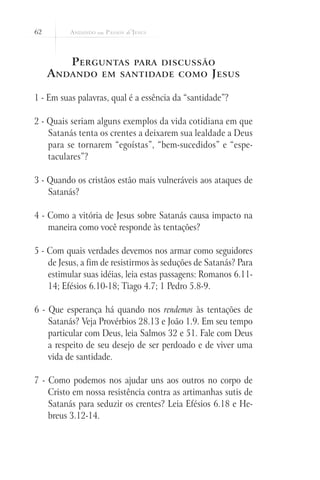 62
Perguntas para discussão
Andando em santidade como Jesus
1 - Em suas palavras, qual é a essência da “santidade”?
2 - Quais seriam alguns exemplos da vida cotidiana em que
Satanás tenta os crentes a deixarem sua lealdade a Deus
para se tornarem “egoístas”, “bem-sucedidos” e “espe-
taculares”?
3 - Quando os cristãos estão mais vulneráveis aos ataques de
Satanás?
4 - Como a vitória de Jesus sobre Satanás causa impacto na
maneira como você responde às tentações?
5 - Com quais verdades devemos nos armar como seguidores
de Jesus, a fim de resistirmos às seduções de Satanás? Para
estimular suas idéias, leia estas passagens: Romanos 6.11-
14; Efésios 6.10-18; Tiago 4.7; 1 Pedro 5.8-9.
6 - Que esperança há quando nos rendemos às tentações de
Satanás? Veja Provérbios 28.13 e João 1.9. Em seu tempo
particular com Deus, leia Salmos 32 e 51. Fale com Deus
a respeito de seu desejo de ser perdoado e de viver uma
vida de santidade.
7 - Como podemos nos ajudar uns aos outros no corpo de
Cristo em nossa resistência contra as artimanhas sutis de
Satanás para seduzir os crentes? Leia Efésios 6.18 e He-
breus 3.12-14.
 