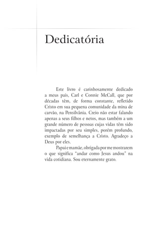 Este livro é carinhosamente dedicado
a meus pais, Carl e Connie McCall, que por
décadas têm, de forma constante, refletido
Cristo em sua pequena comunidade da mina de
carvão, na Pensilvânia. Creio não estar falando
apenas a seus filhos e netos, mas também a um
grande número de pessoas cujas vidas têm sido
impactadas por seu simples, porém profundo,
exemplo de semelhança a Cristo. Agradeço a
Deus por eles.
Papaiemamãe,obrigadapormemostrarem
o que significa “andar como Jesus andou” na
vida cotidiana. Sou eternamente grato.
Dedicatória
 
