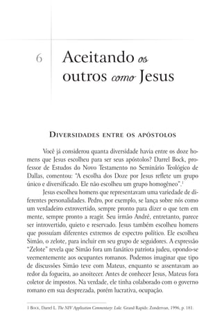 Aceitando os
outros como Jesus
Diversidades entre os apóstolos
Você já considerou quanta diversidade havia entre os doze ho-
mens que Jesus escolheu para ser seus apóstolos? Darrel Bock, pro-
fessor de Estudos do Novo Testamento no Seminário Teológico de
Dallas, comentou: “A escolha dos Doze por Jesus reflete um grupo
único e diversificado. Ele não escolheu um grupo homogêneo”.1
Jesus escolheu homens que representavam uma variedade de di-
ferentes personalidades. Pedro, por exemplo, se lança sobre nós como
um verdadeiro extrovertido, sempre pronto para dizer o que tem em
mente, sempre pronto a reagir. Seu irmão André, entretanto, parece
ser introvertido, quieto e reservado. Jesus também escolheu homens
que possuíam diferentes extremos de espectro político. Ele escolheu
Simão, o zelote, para incluir em seu grupo de seguidores. A expressão
“Zelote” revela que Simão fora um fanático patriota judeu, opondo-se
veementemente aos ocupantes romanos. Podemos imaginar que tipo
de discussões Simão teve com Mateus, enquanto se assentavam ao
redor da fogueira, ao anoitecer. Antes de conhecer Jesus, Mateus fora
coletor de impostos. Na verdade, ele tinha colaborado com o governo
romano em sua desprezada, porém lucrativa, ocupação.
1 Bock, Darrel L. The NIV Application Commentary: Luke. Grand Rapids: Zondervan, 1996, p. 181.
6
 