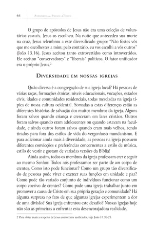 64
O grupo de apóstolos de Jesus não era uma coleção de volun-
tários casuais. Jesus os escolheu. Na noite que antecedeu sua morte
na cruz, Jesus relembrou a este diversificado grupo: “Não fostes vós
que me escolhestes a mim; pelo contrário, eu vos escolhi a vós outros”
(João 15.16). Jesus aceitou tanto extrovertidos como introvertidos.
Ele aceitou “conservadores” e “liberais” políticos. O fator unificador
era o próprio Jesus.2
	
Diversidade em nossas igrejas
Quão diversa é a congregação de sua igreja local? Há pessoas de
várias raças, formações étnicas, níveis educacionais, vocações, estados
civis, idades e comunidades residenciais, todas mescladas na igreja tí-
pica de nossa cultura ocidental. Somadas a estas diferenças estão as
diferentes histórias de salvação dos muitos membros da igreja. Alguns
foram salvos quando criança e cresceram em lares cristãos. Outros
foram salvos quando eram adolescentes ou quando estavam na facul-
dade, e ainda outros foram salvos quando eram mais velhos, sendo
tirados para fora dos estilos de vida do vergonhoso mundanismo. E
para adicionar ainda mais à diversidade, as pessoas na igreja possuem
diferentes convicções e preferências concernentes a estilo de música,
estilo de vestir e gostam de variadas versões da Bíblia!
Ainda assim, todos os membros da igreja professam crer e seguir
ao mesmo Senhor. Todos nós professamos ser parte de um corpo de
crentes. Como isto pode funcionar? Como um grupo tão diversifica-
do de pessoas pode viver e exercer suas funções em unidade e paz?
Como pode tão variado conjunto de indivíduos funcionar como um
corpo coesivo de crentes? Como pode uma igreja trabalhar junto em
promover a causa de Cristo em sua própria geração e comunidade? Há
alguma surpresa no fato de que algumas igrejas experimentem a dor
de uma divisão? Sua igreja enfrentou este desafio? Nossas igrejas hoje
não são as primeiras a enfrentar esta desencorajadora realidade.
2 Para obter mais a respeito de Jesus como fator unificador, veja João 17.20-23.
 