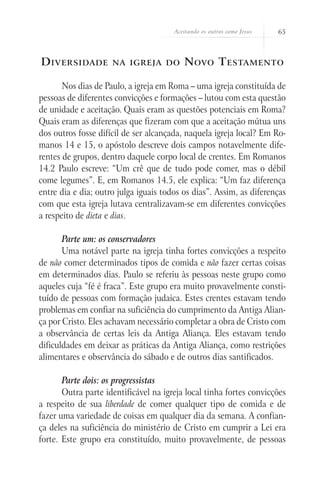 Aceitando os outros como Jesus 65
Diversidade na igreja do Novo Testamento
Nos dias de Paulo, a igreja em Roma – uma igreja constituída de
pessoas de diferentes convicções e formações – lutou com esta questão
de unidade e aceitação. Quais eram as questões potenciais em Roma?
Quais eram as diferenças que fizeram com que a aceitação mútua uns
dos outros fosse difícil de ser alcançada, naquela igreja local? Em Ro-
manos 14 e 15, o apóstolo descreve dois campos notavelmente dife-
rentes de grupos, dentro daquele corpo local de crentes. Em Romanos
14.2 Paulo escreve: “Um crê que de tudo pode comer, mas o débil
come legumes”. E, em Romanos 14.5, ele explica: “Um faz diferença
entre dia e dia; outro julga iguais todos os dias”. Assim, as diferenças
com que esta igreja lutava centralizavam-se em diferentes convicções
a respeito de dieta e dias.
Parte um: os conservadores
Uma notável parte na igreja tinha fortes convicções a respeito
de não comer determinados tipos de comida e não fazer certas coisas
em determinados dias. Paulo se referiu às pessoas neste grupo como
aqueles cuja “fé é fraca”. Este grupo era muito provavelmente consti-
tuído de pessoas com formação judaica. Estes crentes estavam tendo
problemas em confiar na suficiência do cumprimento da Antiga Alian-
ça por Cristo. Eles achavam necessário completar a obra de Cristo com
a observância de certas leis da Antiga Aliança. Eles estavam tendo
dificuldades em deixar as práticas da Antiga Aliança, como restrições
alimentares e observância do sábado e de outros dias santificados.
Parte dois: os progressistas
Outra parte identificável na igreja local tinha fortes convicções
a respeito de sua liberdade de comer qualquer tipo de comida e de
fazer uma variedade de coisas em qualquer dia da semana. A confian-
ça deles na suficiência do ministério de Cristo em cumprir a Lei era
forte. Este grupo era constituído, muito provavelmente, de pessoas
 