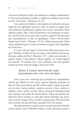68
com nossos diferentes irmãos, de modo que os edifique espiritualmen-
te. Isto é particularmente verdade, se alguém se considera como sendo
um dos “mais fortes” ( Romanos 15.1-2).
Uma palavra reveladora e encorajadora do apóstolo nesta pas-
sagem dá um significado especial a como as pessoas na igreja local,
com convicções tão diferentes, podem viver em paz e harmonia. Paulo
abençoa a igreja: “Ora, o Deus da paciência e da consolação vos conce-
da o mesmo sentir de uns para com os outros, segundo Cristo Jesus, para
que concordemente e a uma voz glorifiqueis a Deus e Pai de nosso
Senhor Jesus Cristo” ( Romanos 15.5,6 – ênfase acrescentada). Paulo
estava admitindo que os crentes de ambos os grupos eram seguidores
de Cristo Jesus.
E o que o fato de seguir a Cristo Jesus influenciou nesta situa-
ção? “Portanto, acolhei-vos uns aos outros, como também Cristo nos aco-
lheu para a glória de Deus” (Romanos 15.7 – ênfase acrescentada). A
palavra “aceitar” é uma ordem a “abraçar alguém”, ou “receber alguém
em amizade”. O conceito não é mera tolerância, mas uma genuína
adoção do outro como um amigo e irmão em Cristo.
Jesus é nossa motivação para
aceitarmo-nos uns aos outros
Jesus é para nós a motivação para aceitarmos os companheiros
cristãos que diferem de nós nesses aspectos. Quando pensamos na
obra de Cristo, percebemos que Ele aceitou todos os tipos de pessoas
em seu reino. Aceitou judeus e gentios, escravos e livres, homens e
mulheres, ricos e pobres, jovens e idosos, pessoas de formação moral
reta e pessoas com estilos de vida decadente. Todas estas pessoas tão
diferentes foram trazidas ao reino pelo mesmo Salvador, que derra-
mou o mesmo sangue e lhes estendeu a mesma graça. Eles não foram
mais aceitáveis do que nós fomos, quando Cristo nos aceitou.
Quando pensamos o quanto custou ao nosso precioso Salvador
aceitar aqueles nossos diferentes irmãos e irmãs, precisamos parar e
 