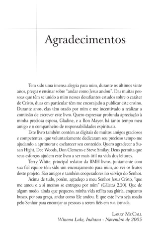 Agradecimentos
Tem sido uma imensa alegria para mim, durante os últimos vinte
anos, pregar e ensinar sobre “andar como Jesus andou”. Das muitas pes-
soas que têm se unido a mim nesses desafiantes estudos sobre o caráter
de Cristo, duas em particular têm me encorajado a publicar este ensino.
Durante anos, elas têm orado por mim e me incentivado a realizar a
comissão de escrever este livro. Quero expressar profunda apreciação à
minha preciosa esposa, Gladine, e a Ron Mayer, há tanto tempo meu
amigo e o companheiro de responsabilidades espirituais.
Este livro também contém as digitais de muitos amigos graciosos
e competentes, que voluntariamente dedicaram seu precioso tempo me
ajudando a aprimorar e esclarecer seu conteúdo. Quero agradecer a Su-
san Hight, Dee Woods, Don Clemens e Steve Smilay. Deus permita que
seus esforços ajudem este livro a ser mais útil na vida dos leitores.
Terry White, principal redator da BMH livros, juntamente com
sua fiel equipe têm sido um encorajamento para mim, ao ver os frutos
deste projeto. São amigos e também cooperadores no serviço do Senhor.
Acima de tudo, porém, agradeço a meu Senhor Jesus Cristo, “que
me amou e a si mesmo se entregou por mim” (Gálatas 2.20). Que de
algum modo, ainda que pequeno, minha vida reflita sua glória, enquanto
busco, por sua graça, andar como Ele andou. E que este livro seja usado
pelo Senhor para encorajar as pessoas a serem fiéis em sua jornada.
Larry McCall
Winona Lake, Indiana - Novembro de 2005
 