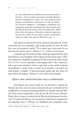 74
ras, mas falhando em combater estas mesmas más es-
truturas... Jesus vai pelas províncias curando doentes,
pessoas insignificantes aqui e ali, mas nada faz para
mudar os problemas estruturais na vida de Israel...
Os sistemas religiosos e ideológicos totalmente de-
compostos parecem completamente destratados pela
atitude de Jesus de fazer o bem em toda parte. Além
disso, João está preso, e Herodes (o decreto opressivo
em pessoa) ainda está no trono e quase recebendo a
cabeça de João. Que tipo de Messias é este...?1
João queria esclarecimento desta aparente discrepância. Então,
enviou dois de seus seguidores, pela longa jornada ao norte da Gali-
léia, com esta pergunta crucial: “És tu aquele que estava para vir, ou
havemos de esperar outro?” (Mateus 11.3 – ênfase acrescentada).
A resposta que Jesus deu foi clara, ainda que surpreendente, para
João Batista e seus discípulos. Esta resposta revelou Jesus como o Mes-
sias compassivo. Aludindo às profecias de Deus através de Isaías (Isaías
35.5, 6 e 61.1), Jesus respondeu à interrogação deles: “Ide e anunciai a
João o que estais ouvindo e vendo: os cegos vêem, os coxos andam, os leprosos
são purificados, os surdos ouvem, os mortos são ressuscitados, e aos pobres está
sendo pregado o evangelho. E bem-aventurado aquele que não achar em
mim motivo de tropeço” (Mateus 11.4-6, ênfase acrescentada).
Jesus era identificado pela compaixão
João Batista não estava errado em sua descrição a respeito do
Messias que viria, mas não estava consciente de que o ministério de ira
e julgamento se realizaria fundamentalmente na segunda vinda do Mes-
sias. Jesus estava assegurando a João de que Ele era de fato o Messias.
Diante disso, em que as credenciais do Messias primariamente focaliza-
vam? O caráter do Messias em sua primeira vinda focava amplamente
em compaixão. Jesus, o Messias, era identificado pela compaixão. Jesus
1 Bruner, Frederick Dale. Matthew, v. 1. Dallas: Word, 1987. p. 409.
 