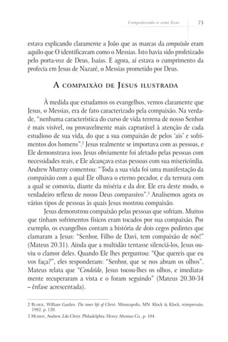 Compadecendo-se como Jesus 75
estava explicando claramente a João que as marcas da compaixão eram
aquilo que O identificavam como o Messias. Isto havia sido profetizado
pelo porta-voz de Deus, Isaías. E agora, aí estava o cumprimento da
profecia em Jesus de Nazaré, o Messias prometido por Deus.
A compaixão de Jesus ilustrada
À medida que estudamos os evangelhos, vemos claramente que
Jesus, o Messias, era de fato caracterizado pela compaixão. Na verda-
de, “nenhuma característica do curso de vida terrena de nosso Senhor
é mais visível, ou provavelmente mais capturável à atenção de cada
estudioso de sua vida, do que a sua compaixão de pelos ‘ais’ e sofri-
mentos dos homens”.2
Jesus realmente se importava com as pessoas, e
Ele demonstrava isso. Jesus obviamente foi afetado pelas pessoas com
necessidades reais, e Ele alcançava estas pessoas com sua misericórdia.
Andrew Murray comentou: “Toda a sua vida foi uma manifestação da
compaixão com a qual Ele olhava o eterno pecador, e da ternura com
a qual se comovia, diante da miséria e da dor. Ele era deste modo, o
verdadeiro reflexo de nosso Deus compassivo”.3
Analisemos agora os
vários tipos de pessoas às quais Jesus mostrou compaixão.
Jesus demonstrou compaixão pelas pessoas que sofriam. Muitos
que tinham sofrimentos físicos eram tocados por sua compaixão. Por
exemplo, os evangelhos contam a história de dois cegos pedintes que
clamaram a Jesus: “Senhor, Filho de Davi, tem compaixão de nós!”
(Mateus 20.31). Ainda que a multidão tentasse silenciá-los, Jesus ou-
viu o clamor deles. Quando Ele lhes perguntou: “Que quereis que eu
vos faça?”, eles responderam: “Senhor, que se nos abram os olhos”.
Mateus relata que “Condoído, Jesus tocou-lhes os olhos, e imediata-
mente recuperaram a vista e o foram seguindo” (Mateus 20.30-34
– ênfase acrescentada).
2 Blaikie, William Garden. The inner life of Christ. Minneapolis, MN: Klock & Klock, reimpressão,
1982. p. 120.
3 Murray, Andrew. Like Christ. Philadelphia: Henry Altemus Co., p. 104.
 