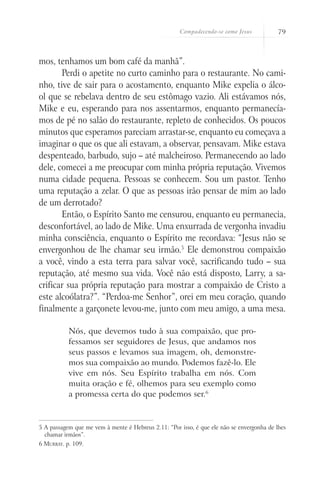 Compadecendo-se como Jesus 79
mos, tenhamos um bom café da manhã”.
Perdi o apetite no curto caminho para o restaurante. No cami-
nho, tive de sair para o acostamento, enquanto Mike expelia o álco-
ol que se rebelava dentro de seu estômago vazio. Ali estávamos nós,
Mike e eu, esperando para nos assentarmos, enquanto permanecía-
mos de pé no salão do restaurante, repleto de conhecidos. Os poucos
minutos que esperamos pareciam arrastar-se, enquanto eu começava a
imaginar o que os que ali estavam, a observar, pensavam. Mike estava
despenteado, barbudo, sujo – até malcheiroso. Permanecendo ao lado
dele, comecei a me preocupar com minha própria reputação. Vivemos
numa cidade pequena. Pessoas se conhecem. Sou um pastor. Tenho
uma reputação a zelar. O que as pessoas irão pensar de mim ao lado
de um derrotado?
Então, o Espírito Santo me censurou, enquanto eu permanecia,
desconfortável, ao lado de Mike. Uma enxurrada de vergonha invadiu
minha consciência, enquanto o Espírito me recordava: “Jesus não se
envergonhou de lhe chamar seu irmão.5
Ele demonstrou compaixão
a você, vindo a esta terra para salvar você, sacrificando tudo – sua
reputação, até mesmo sua vida. Você não está disposto, Larry, a sa-
crificar sua própria reputação para mostrar a compaixão de Cristo a
este alcoólatra?”. “Perdoa-me Senhor”, orei em meu coração, quando
finalmente a garçonete levou-me, junto com meu amigo, a uma mesa.
Nós, que devemos tudo à sua compaixão, que pro-
fessamos ser seguidores de Jesus, que andamos nos
seus passos e levamos sua imagem, oh, demonstre-
mos sua compaixão ao mundo. Podemos fazê-lo. Ele
vive em nós. Seu Espírito trabalha em nós. Com
muita oração e fé, olhemos para seu exemplo como
a promessa certa do que podemos ser.6
5 A passagem que me vem à mente é Hebreus 2.11: “Por isso, é que ele não se envergonha de lhes
chamar irmãos”.
6 Murray. p. 109.
 