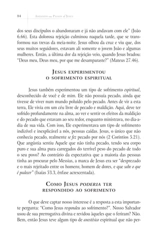 84
dos seus discípulos o abandonaram e já não andavam com ele” (João
6.66). Esta dolorosa rejeição culminou naquela tarde, que se trans-
formou nas trevas da meia-noite. Jesus olhou da cruz e viu que, dos
seus muitos seguidores, estavam ali somente o jovem João e algumas
mulheres. Então, a última dor da rejeição veio, quando Jesus bradou:
“Deus meu, Deus meu, por que me desamparaste?” (Mateus 27.46).
Jesus experimentou
o sofrimento espiritual
Jesus também experimentou um tipo de sofrimento espiritual,
desconhecido de você e de mim. Ele não possuía pecado, ainda que
tivesse de viver num mundo poluído pelo pecado. Antes de vir a esta
terra, Ele vivia em um céu livre de pecado e maldição. Aqui, deve ter
sofrido profundamente na alma, ao ver e sentir os efeitos da maldição
e do pecado que estavam ao seu redor, enquanto ministrava, no dia-a-
dia de sua vida. Com isso, Ele experimentava um tipo de sofrimento
indizível e inexplicável a nós, pessoas caídas. Jesus, o único que não
conhecia pecado, realmente se fez pecado por nós (2 Coríntios 5.21).
Que angústia sentiu Aquele que não tinha pecado, tendo seu corpo
puro e sua alma pura carregados do terrível peso do pecado de todo
o seu povo? Ao contrário da expectativa que a maioria das pessoas
tinha ao procurar pelo Messias, a marca de Jesus era ser “desprezado
e o mais rejeitado entre os homens; homem de dores, e que sabe o que
é padecer” (Isaías 53.3, ênfase acrescentada).
Como Jesus poderia ter
respondido ao sofrimento
O que deve captar nosso interesse é a resposta a esta importan-
te pergunta: “Como Jesus respondeu ao sofrimento?”. Nosso Salvador
usou de sua prerrogativa divina e revidou àqueles que o feriram? Não.
Bem, então Jesus teve algum tipo de anestésico espiritual que não per-
 