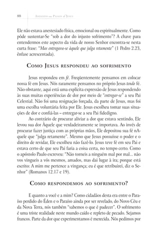 88
Ele não estava anestesiado física, emocional ou espiritualmente. Como
pôde sustentar-Se “sob a dor do injusto sofrimento”? A chave para
entendermos este aspecto da vida de nosso Senhor encontra-se nesta
curta frase: “Mas entregava-se àquele que julga retamente” (1 Pedro 2.23,
ênfase acrescentada).
Como Jesus respondeu ao sofrimento
Jesus respondeu em fé. Freqüentemente pensamos em colocar
nossa fé em Jesus. Nós raramente pensamos no próprio Jesus tendo fé.
Não obstante, aqui está uma explícita expressão de Jesus respondendo
às suas muitas experiências de dor por meio de “entregar-se” a seu Pai
Celestial. Não foi uma resignação forçada, da parte de Jesus, mas foi
uma escolha voluntária feita por Ele. Jesus escolheu tomar suas situa-
ções de dor e confiá-las – entregar-se a seu Pai fidedigno.
Ao contrário de procurar aliviar a dor que estava sentindo, Ele
levou sua dor Àquele que verdadeiramente se importava. Ao invés de
procurar fazer justiça com as próprias mãos, Ele depositou sua fé nA-
quele que “julga retamente”. Mesmo que Jesus possuísse o poder e o
direito de revidar, Ele escolheu não fazê-lo. Jesus teve fé em seu Pai e
estava certo de que seu Pai faria a coisa certa, no tempo certo. Como
o apóstolo Paulo escreveu: “Não torneis a ninguém mal por mal... não
vos vingueis a vós mesmos, amados, mas dai lugar à ira; porque está
escrito: A mim me pertence a vingança; eu é que retribuirei, diz o Se-
nhor” (Romanos 12.17 e 19).
Como respondemos ao sofrimento?
E quanto a você e a mim? Como cidadãos desta era entre o Para-
íso perdido do Éden e o Paraíso ainda por ser revelado, do Novo Céu e
da Nova Terra, nós também “sabemos o que é padecer”. O sofrimento
é uma triste realidade neste mundo caído e repleto de pecado. Sejamos
francos. Parte da dor que experimentamos é merecida. Nós pedimos por
 