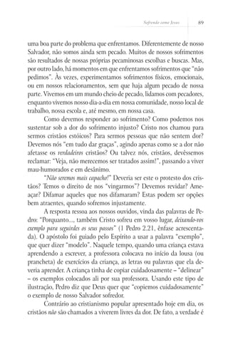 Sofrendo como Jesus 89
uma boa parte do problema que enfrentamos. Diferentemente de nosso
Salvador, não somos ainda sem pecado. Muitos de nossos sofrimentos
são resultados de nossas próprias pecaminosas escolhas e buscas. Mas,
por outro lado, há momentos em que enfrentamos sofrimentos que “não
pedimos”. Às vezes, experimentamos sofrimentos físicos, emocionais,
ou em nossos relacionamentos, sem que haja algum pecado de nossa
parte. Vivemos em um mundo cheio de pecado, lidamos com pecadores,
enquanto vivemos nosso dia-a-dia em nossa comunidade, nosso local de
trabalho, nossa escola e, até mesmo, em nossa casa.
Como devemos responder ao sofrimento? Como podemos nos
sustentar sob a dor do sofrimento injusto? Cristo nos chamou para
sermos cristãos estóicos? Para sermos pessoas que não sentem dor?
Devemos nós “em tudo dar graças”, agindo apenas como se a dor não
afetasse os verdadeiros cristãos? Ou talvez nós, cristãos, devêssemos
reclamar: “Veja, não merecemos ser tratados assim!”, passando a viver
mau-humorados e em desânimo.
“Não seremos mais capacho!” Deveria ser este o protesto dos cris-
tãos? Temos o direito de nos “vingarmos”? Devemos revidar? Ame-
açar? Difamar aqueles que nos difamaram? Estas podem ser opções
bem atraentes, quando sofremos injustamente.
A resposta ressoa aos nossos ouvidos, vinda das palavras de Pe-
dro: “Porquanto..., também Cristo sofreu em vosso lugar, deixando-vos
exemplo para seguirdes os seus passos” (1 Pedro 2.21, ênfase acrescenta-
da). O apóstolo foi guiado pelo Espírito a usar a palavra “exemplo”,
que quer dizer “modelo”. Naquele tempo, quando uma criança estava
aprendendo a escrever, a professora colocava no início da lousa (ou
prancheta) de exercícios da criança, as letras ou palavras que ela de-
veria aprender. A criança tinha de copiar cuidadosamente – “delinear”
– os exemplos colocados ali por sua professora. Usando este tipo de
ilustração, Pedro diz que Deus quer que “copiemos cuidadosamente”
o exemplo de nosso Salvador sofredor.
Contrário ao cristianismo popular apresentado hoje em dia, os
cristãos não são chamados a viverem livres da dor. De fato, a verdade é
 