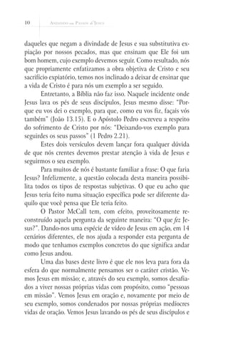 10
daqueles que negam a divindade de Jesus e sua substitutiva ex-
piação por nossos pecados, mas que ensinam que Ele foi um
bom homem, cujo exemplo devemos seguir. Como resultado, nós
que propriamente enfatizamos a obra objetiva de Cristo e seu
sacrifício expiatório, temos nos inclinado a deixar de ensinar que
a vida de Cristo é para nós um exemplo a ser seguido.
Entretanto, a Bíblia não faz isso. Naquele incidente onde
Jesus lava os pés de seus discípulos, Jesus mesmo disse: “Por-
que eu vos dei o exemplo, para que, como eu vos fiz, façais vós
também” (João 13.15). E o Apóstolo Pedro escreveu a respeito
do sofrimento de Cristo por nós: “Deixando-vos exemplo para
seguirdes os seus passos” (1 Pedro 2.21).
Estes dois versículos devem lançar fora qualquer dúvida
de que nós crentes devemos prestar atenção à vida de Jesus e
seguirmos o seu exemplo.
Para muitos de nós é bastante familiar a frase: O que faria
Jesus? Infelizmente, a questão colocada desta maneira possibi-
lita todos os tipos de respostas subjetivas. O que eu acho que
Jesus teria feito numa situação específica pode ser diferente da-
quilo que você pensa que Ele teria feito.
O Pastor McCall tem, com efeito, proveitosamente re-
construído aquela pergunta da seguinte maneira: “O que fez Je-
sus?”. Dando-nos uma espécie de vídeo de Jesus em ação, em 14
cenários diferentes, ele nos ajuda a responder esta pergunta de
modo que tenhamos exemplos concretos do que significa andar
como Jesus andou.
Uma das bases deste livro é que ele nos leva para fora da
esfera do que normalmente pensamos ser o caráter cristão. Ve-
mos Jesus em missão; e, através do seu exemplo, somos desafia-
dos a viver nossas próprias vidas com propósito, como “pessoas
em missão”. Vemos Jesus em oração e, novamente por meio de
seu exemplo, somos condenados por nossas próprias medíocres
vidas de oração. Vemos Jesus lavando os pés de seus discípulos e
 