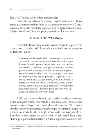 94
Dia...” (2 Timóteo 4.6-8, ênfase acrescentada).
Estas não são palavras de remorso, mas de grata vitória. Paulo
estava para cruzar a última linha de sua maratona em servir a Cristo.
A corrida havia sido difícil. Ele suportou açoites, aprisionamento, nau-
frágio e abandono.1
Contudo, permaneceu firme. Ele perseverou.
Nossa perseverança
O apóstolo Paulo não é o único cristão chamado a perseverar
na maratona da vida cristã. Todos nós somos incluídos na exortação
de Hebreus 12.1-3:
Portanto, também nós, visto que temos a rodear-nos
tão grande nuvem de testemunhas, desembaraçan-
do-nos de todo peso e do pecado que tenazmente
nos assedia, corramos, com perseverança, a carreira
que nos está proposta, olhando firmemente para o
Autor e Consumador da fé, Jesus, o qual, em troca
da alegria que lhe estava proposta, suportou a cruz,
não fazendo caso da ignomínia, e está assentado à
destra do trono de Deus. Considerai, pois, atenta-
mente, aquele que suportou tamanha oposição dos
pecadores contra si mesmo, para que não vos fati-
gueis, desmaiando em vossa alma.
A vida cristã é ilustrada como uma corrida que deve ser concre-
tizada com perseverança. Esta corrida é uma maratona, não a corrida
dos cem metros. E o percurso já está planejado para nós. Não temos a
liberdade de correr por qualquer percurso que nos sintamos dispostos
a seguir. A corrida da vida cristã já foi “marcada para nós” por Deus.
É melhor termos certeza de que estamos na raia certa! Jesus disse:
“Entrai pela porta estreita (larga é a porta, e espaçoso, o caminho que
1 Veja 2 Coríntios 11.23-29 para mais detalhes dos sofrimentos que Paulo suportou durante sua vida
e ministério.
 
