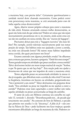 96
a maratona hoje, caso precise delas”. Certamente questionaríamos a
sanidade mental deste chamado maratonista. Como poderá correr
com perseverança nesta maratona, se está arrastando junto com ele
todas aquelas coisas desnecessárias?
Agora, observe nossos próprios esforços para correr a maratona
da vida cristã. Estamos arrastando conosco tralhas desnecessárias, as
quais não farão mais do que atolar-nos? Podem ser coisas que não sejam
necessariamente pecaminosas em si, no entanto, ainda assim estas coi-
sas não nos auxiliam em nossa corrida. Elas são “excesso de bagagem”.
Precisamos deixar para trás a “bagagem excessiva” dos maus há-
bitos? Por exemplo, assistir televisão excessivamente pode nos tomar
porções de tempo. Tais hábitos estão nos ajudando a correr a corrida,
ou estão nos deixando lentos? Há outros maus hábitos impedindo
nossa corrida, dos quais precisamos nos livrar?
Estamos correndo com algumas prioridades erradas? Ao olharmos
paraasemanaquepassou,fazemosapergunta:“Ondefoiomeutempo?”
Temos gastado tempo em atividades que pouco auxiliam a nossa corrida?
Talvez devêssemos incluir em nosso tempo matinal de oração: “Senhor,
o que Tu queres que eu não faça hoje?”. Esta oração pode nos ajudar a
livrarmo-nos de coisas que nos impedem de correr a maratona cristã.
Temos adquirido posses ou acrescentado atividades às nossas vi-
das já ocupadas, que dificultam mais a corrida da vida cristã? Com mui-
ta freqüência, investimos em haveres ou atividades, perguntando-nos:
“Isto é permissível a um crente?” Talvez devêssemos nos perguntar desse
modo: “Esta atividade ou posse me impedirá ou me ajudará a correr a
corrida?” Podemos estar mais capacitados a correr melhor sem todas
aquelas atividades ou posses acrescentadas ao longo do caminho.
O autor da carta aos Hebreus continua seu conselho no capí-
tulo 12, versículo 1, dizendo: “Desembaraçando-nos... do pecado que
tenazmente nos assedia”. No contexto do livro de Hebreus, o pecado
que primeiro nos assedia é o da “descrença”. A falta de fé – não con-
fiar na Palavra de Deus – pode facilmente nos fazer tropeçar, quando
encontramos dificuldades ao longo da maratona da vida. Podemos co-
 
