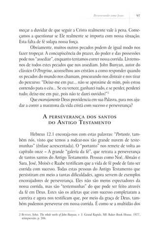 Perseverando como Jesus 97
meçar a duvidar de que seguir a Cristo realmente vale à pena. Come-
çamos a questionar se Ele realmente se importa com nossa situação.
Esta falta de fé solapa nossa força.
Obviamente, muitos outros pecados podem de igual modo nos
fazer tropeçar. A concupiscência do prazer, do poder e das possessões
pode nos “assediar”, enquanto tentamos correr nossa corrida. Livremo-
nos de todos estes pecados que nos assediam. John Bunyan, autor do
clássico O Peregrino, aconselhou aos cristãos a como responder quando
os pecados do mundo nos chamam, procurando nos distrair e nos tirar
do percurso: “Deixe-me em paz... não se aproxime de mim, pois estou
correndo para o céu... Se eu vencer, ganharei tudo, e se perder, perderei
tudo; deixe-me em paz, pois não te darei ouvidos!”2
Que encorajamento Deus providencia em sua Palavra, para nos aju-
dar a correr a maratona da vida cristã com sucesso e perseverança?
A perseverança dos santos
do Antigo Testamento
Hebreus 12.1 encoraja-nos com estas palavras: “Portanto, tam-
bém nós, visto que temos a rodear-nos tão grande nuvem de teste-
munhas” (ênfase acrescentada). O “portanto” nos remete de volta ao
capítulo onze – A grande “galeria da fé”, que retrata a perseverança
de tantos santos do Antigo Testamento. Pessoas como Noé, Abraão e
Sara, José, Moisés e Raabe testificam que a vida de fé pode de fato ser
corrida com sucesso. Todas estas pessoas do Antigo Testamento que
persistiram em meio a tantas dificuldades, agora servem de exemplos
encorajadores de perseverança. Eles não são meros espectadores da
nossa corrida, mas são “testemunhas” do que pode ser feito através
da fé em Deus. Estes são os atletas que com sucesso completaram a
carreira e agora nos testificam que, por meio da graça de Deus, tam-
bém podemos perseverar em nossa corrida. É como se a multidão dos
2 Bunyan, John. The whole works of John Bunyan, v. 3. Grand Rapids, MI: Baker Book House, 1977,
reimpressão. p. 386.
 
