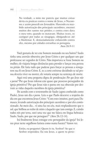 102
Na verdade, a mim me parecia que muitas coisas
devia eu praticar contra o nome de Jesus, o Nazare-
no; e assim procedi em Jerusalém. Havendo eu rece-
bido autorização dos principais sacerdotes, encerrei
muitos dos santos nas prisões; e contra estes dava
o meu voto, quando os matavam. Muitas vezes, os
castiguei por todas as sinagogas, obrigando-os até
a blasfemar. E, demasiadamente enfurecido contra
eles, mesmo por cidades estranhas os perseguia.
Atos 26.9-11
Você gostaria de ter este homem morando no seu bairro? Saulo
tinha uma aversão obsessiva por Jesus Cristo e por qualquer um que
professasse ser seguidor de Cristo. Não importava se fosse homem ou
mulher, ele viajaria longas distâncias para prender e lançar esta pessoa
na prisão. Ele faria tudo que pudesse para forçar as pessoas a renega-
rem sua fé em Jesus Cristo. E, se a corte estivesse decidindo se tal pes-
soa deveria viver ou morrer, ele votaria sempre na sentença de morte.
Aqui está uma pergunta digna de ponderação: Por que Jesus não
o parou? Por que Jesus tolerou este quase que possesso perseguidor da
igreja primitiva? Por que Jesus não o parou em sua obsessão por des-
truir as vidas daqueles membros da igreja primitiva?
De acordo com o testemunho de Saulo (agora conhecido como
Paulo), Jesus um dia o parou. Leia o que Paulo descreve a respeito do
dia em que encontrou Jesus Cristo: “Com estes intuitos, parti para Da-
masco, levando autorização dos principais sacerdotes e por eles comis-
sionado. Ao meio dia... vi uma luz no céu, mais resplandecente que o
sol, que brilhou ao redor de mim e daqueles que iam comigo. E, caindo
todos nós por terra, ouvi uma voz que me falava em língua hebraica:
Saulo, Saulo, por que me persegues?” (Atos 26.12-14).
Irá finalmente Jesus esmagar este perseguidor da igreja? Irá Je-
sus pisar neste orgulhoso fariseu como numa barata? Vamos ver.
Então, eu perguntei: Quem és tu, Senhor? Ao que o
Senhor respondeu: Eu sou Jesus, a quem tu perse-
 