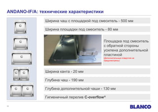 ANDANO-IF/A: технические характеристики
Ширина чаш с площадкой под смеситель - 500 мм
Ширина площадки под смеситель - 80 мм
Площадка под смеситель
с обратной стороны
усилена дополнительной
пластиной
(Дополнительные отверстия не
предусмотрены)

Ширина канта - 20 мм
Глубина чаш - 190 мм
Глубина дополнительной чаши - 130 мм
Гигиеничный перелив C-overflow ®
12

 