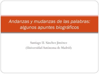 Santiago U. Sánchez Jiménez
(Universidad Autónoma de Madrid)
Andanzas y mudanzas de las palabras:
algunos apuntes biográficos
 