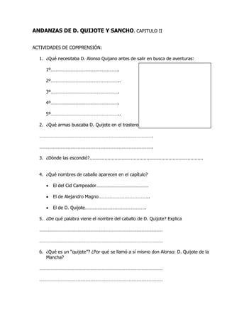 ANDANZAS DE D. QUIJOTE Y SANCHO. CAPITULO II
ACTIVIDADES DE COMPRENSIÓN:
1. ¿Qué necesitaba D. Alonso Quijano antes de salir en busca de aventuras:
1º……………………………………………….
2º………………………………………………..
3º……………………………………………….
4º……………………………………………….
5º………………………………………………..
2. ¿Qué armas buscaba D. Quijote en el trastero?
……………………………………………………………………………….
……………………………………………………………………………….
3. ¿Dónde las escondió?..................................................................................
4. ¿Qué nombres de caballo aparecen en el capítulo?
 El del Cid Campeador……………………………………
 El de Alejandro Magno…………………………………..
 El de D. Quijote………………………………………….
5. ¿De qué palabra viene el nombre del caballo de D. Quijote? Explica
………………………………………………………………………………………
………………………………………………………………………………………
6. ¿Qué es un “quijote”? ¿Por qué se llamó a sí mismo don Alonso: D. Quijote de la
Mancha?
………………………………………………………………………………………
………………………………………………………………………………………
 