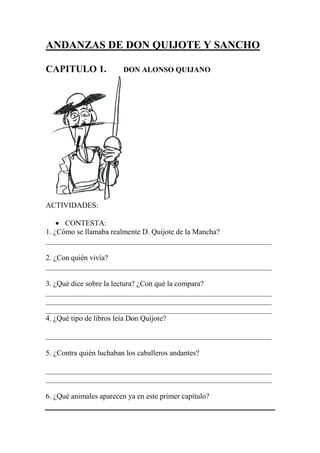 ANDANZAS DE DON QUIJOTE Y SANCHO
CAPITULO 1. DON ALONSO QUIJANO
ACTIVIDADES:
 CONTESTA:
1. ¿Cómo se llamaba realmente D. Quijote de la Mancha?
____________________________________________________________
2. ¿Con quién vivía?
____________________________________________________________
3. ¿Qué dice sobre la lectura? ¿Con qué la compara?
____________________________________________________________
____________________________________________________________
____________________________________________________________
4. ¿Qué tipo de libros leía Don Quijote?
____________________________________________________________
5. ¿Contra quién luchaban los caballeros andantes?
____________________________________________________________
____________________________________________________________
6. ¿Qué animales aparecen ya en este primer capítulo?
 