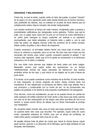 ANDANZAS Y MALANDANZAS
Cierto día, al caer la tarde, cuando volvía el indio del pueblo, el pobre "chucho"
se le pegó y lo vino siguiendo quién sabe desde dónde por el camino vecinal y,
casi pisándole los talones, hizo su entrada en el patio de tierra blanca que se
cobijaba todo entero bajo la ramazón del amate indispensable.
Los cipotes recibieron al intruso de mala manera, arrojándole palos y piedras y
enrostrándole calificativos tan denigrantes como gratuitos. Toribio, que oyó la
bulla, con un golpe seco clavó por el pico en un horcón la cuma relumbrosa y
se volvió para averiguar la causa, pudiendo ver todavía a su voluntario
acompañante, que había adoptado un trotecito lento y saltón y, con la cola
entre las patas, se alejaba borroso entre las sombras de la noche cerrada.
Había cantos de grillos y olor a flores de chupamiel.
Cuando amaneció, el animalejo estaba hecho una rosca bajo el amate. Los
chicos lo volvieron a espantar, pero no se fue. No hizo más que rondar por las
cercanías del rancho para volver cuando consideró pasado el peligro. Y así
muchos días seguidos, hasta que al fin la gente se acostumbró a su lastimosa
presencia y no lo volvió a molestar.
Era una triste ruina perruna que dejaba de tener pelos por tener pulgas.
Matusalén canino que según todas las apariencias, en un tiempo
indefinidamente remoto fue negro parchado de blanco,con dos lunares
amarillos arriba de los ojos, y que ahora no se dejaba ver la piel a fuerza de
pura sarna.
A la fecha, se le puede considerar como miembro de la familia. El más humilde,
el más resignado, el menos exigente de todos. Hasta nombre tiene: los
muchachos le han adjudicado el pomposo de Nerón, ante cuya afrenta, fiel a
sus principios y consecuente con su modo de ser, no ha pronunciado una
palabra de protesta ni ha tenido la más pequeña manifestación de desagrado.
Vive del aire, como los camaleones, ya que no se pueden tomar en cuenta los
siete pedazos de tortilla cubiertos de mota verde y más duros que siete cuernos
con que se le han obsequiado en los largos seis años que lleva de vivir en el
rancho; ni aquel mondo fémur de taltuza que en fecha memorable le produjo
una indigestión.
No recuerda haber comido otra cosa en todo ese largo período.O mejor dicho,
no quisiera tener otra cosa que recordar. Por ejemplo, aquel caite de cuero
crudo, propiedad exclusiva de Toribio, que, por un abuso de confianza, se
metió entre pecho y espalda hará cosa de un año.
Ni aquella olorosa bola de jabón de cuche que, hacia la misma época, siguió
igual camino, gracias a un descuido de la Remigia, que la dejó olvidada en una
horqueta del molendero.
 