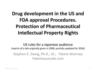 © 2008 Stephen Zweig
Drug development in the US and
FDA approval Procedures.
Protection of Pharmaceutical
Intellectual Property Rights
US rules for a Japanese audience
(reprint of a talk originally given in 2008, partially updated for 2016)
Stephen E. Zweig, Ph.D., JD.; Patent Attorney
Patentassociate.com
1
 