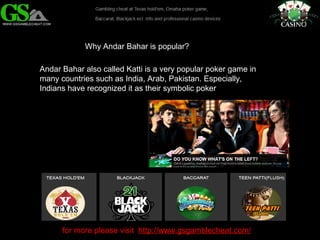 Why Andar Bahar is popular? 
Andar Bahar also called Katti is a very popular poker game in 
many countries such as India, Arab, Pakistan. Especially, 
Indians have recognized it as their symbolic poker 
for more please visit http://www.gsgamblecheat.com/ 
 
