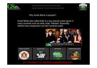 for more please visit http://www.gsgamblecheat.com/
Why Andar Bahar is popular?
Andar Bahar also called Katti is a very popular poker game in
many countries such as India, Arab, Pakistan. Especially,
Indians have recognized it as their symbolic poker
 