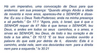 Há um imperativo, uma convocação de Deus para que
andemos em sua presença: “Quando atingiu Abrão a idade
de noventa e nove anos, apareceu-lhe o SENHOR e disse-
lhe: Eu sou o Deus Todo-Poderoso; anda na minha presença
e sê perfeito.” Gn 17:1 “Agora, pois, ó Israel, que é que o
SENHOR requer de ti? Não é que temas o SENHOR, teu
Deus, e andes em todos os seus caminhos, e o ames, e
sirvas ao SENHOR, teu Deus, de todo o teu coração e de
toda a tua alma,” Dt 10:12 “E os teus ouvidos ouvirão a
palavra do que está por detrás de ti, dizendo: Este é o
caminho, andai nele, sem vos desviardes nem para a direita
nem para a esquerda.” Is 30:21
 