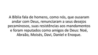 A Bíblia fala de homens, como nós, que ousaram
andar com Deus, renunciaram a seus desejos
pecaminosos, suas resistências aos mandamentos
e foram reputados como amigos de Deus: Noé,
Abraão, Moisés, Davi, Daniel e Enoque.
 
