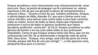 Enoque acreditava e vivia intensamente esse relacionamento de amor
para com Deus, ao ponto de propagar sua fé e promover os valores
espirituais a fim de que sua geração mudasse de comportamento e
temesse a Deus : “Quanto a estes foi que também profetizou Enoque,
o sétimo depois de Adão, dizendo: Eis que veio o Senhor entre suas
santas miríades, para exercer juízo contra todos e para fazer convictos
todos os ímpios, acerca de todas as obras ímpias que impiamente
praticaram e acerca de todas as palavras insolentes que ímpios
pecadores proferiram contra ele.” Jd 14,15. Enoque acreditava na volta
gloriosa do Senhor e no seu juízo sobre todos os que praticavam
iniqüidades. Conta-se que Enoque andava tanto com Deus, que um dia
conversando com Ele, foi se distanciando e chegando cada vez perto
Dele, Deus disse: “Enoque, meu amigo, você está tão perto da minha
morada, porque não fica de uma vez comigo”. “…e não apareceu mais,
porquanto Deus para si o tomou.”
 