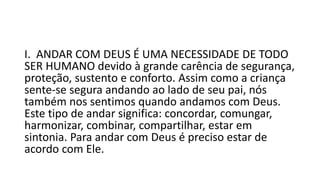 I. ANDAR COM DEUS É UMA NECESSIDADE DE TODO
SER HUMANO devido à grande carência de segurança,
proteção, sustento e conforto. Assim como a criança
sente-se segura andando ao lado de seu pai, nós
também nos sentimos quando andamos com Deus.
Este tipo de andar significa: concordar, comungar,
harmonizar, combinar, compartilhar, estar em
sintonia. Para andar com Deus é preciso estar de
acordo com Ele.
 