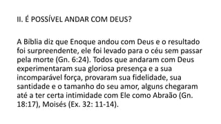 II. É POSSÍVEL ANDAR COM DEUS?
A Bíblia diz que Enoque andou com Deus e o resultado
foi surpreendente, ele foi levado para o céu sem passar
pela morte (Gn. 6:24). Todos que andaram com Deus
experimentaram sua gloriosa presença e a sua
incomparável força, provaram sua fidelidade, sua
santidade e o tamanho do seu amor, alguns chegaram
até a ter certa intimidade com Ele como Abraão (Gn.
18:17), Moisés (Ex. 32: 11-14).
 