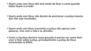 • Quem anda com Deus não tem medo de fazer o certo quando
todos fazem o errado.
• Quem anda com Deus não desiste de proclamar a justiça mesmo
que não veja resultados.
• Quem anda com Deus transmite a justiça não apenas com
palavras, mas com a vida e as atitudes.
• Como a injustiça domina nossa geração é preciso ser como Noé:
viver e falar sobre justiça, principalmente a justiça de Deus
encontrada na Bíblia.
 