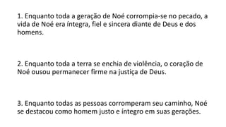 1. Enquanto toda a geração de Noé corrompia-se no pecado, a
vida de Noé era íntegra, fiel e sincera diante de Deus e dos
homens.
2. Enquanto toda a terra se enchia de violência, o coração de
Noé ousou permanecer firme na justiça de Deus.
3. Enquanto todas as pessoas corromperam seu caminho, Noé
se destacou como homem justo e íntegro em suas gerações.
 