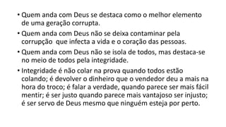 • Quem anda com Deus se destaca como o melhor elemento
de uma geração corrupta.
• Quem anda com Deus não se deixa contaminar pela
corrupção que infecta a vida e o coração das pessoas.
• Quem anda com Deus não se isola de todos, mas destaca-se
no meio de todos pela integridade.
• Integridade é não colar na prova quando todos estão
colando; é devolver o dinheiro que o vendedor deu a mais na
hora do troco; é falar a verdade, quando parece ser mais fácil
mentir; é ser justo quando parece mais vantajoso ser injusto;
é ser servo de Deus mesmo que ninguém esteja por perto.
 