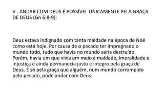 V . ANDAR COM DEUS É POSSÍVEL UNICAMENTE PELA GRAÇA
DE DEUS (Gn 6:8-9):
Deus estava indignado com tanta maldade na época de Noé
como está hoje. Por causa de o pecado ter impregnado o
mundo todo, tudo que havia no mundo seria destruído.
Porém, havia um que vivia em meio à maldade, imoralidade e
injustiça e ainda permanecia justo e íntegro pela graça de
Deus. É só pela graça que alguém, num mundo corrompido
pelo pecado, pode andar com Deus.
 