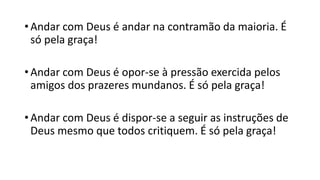 • Andar com Deus é andar na contramão da maioria. É
só pela graça!
• Andar com Deus é opor-se à pressão exercida pelos
amigos dos prazeres mundanos. É só pela graça!
• Andar com Deus é dispor-se a seguir as instruções de
Deus mesmo que todos critiquem. É só pela graça!
 
