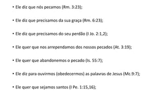 • Ele diz que nós pecamos (Rm. 3:23);
• Ele diz que precisamos da sua graça (Rm. 6:23);
• Ele diz que precisamos do seu perdão (I Jo. 2:1,2);
• Ele quer que nos arrependamos dos nossos pecados (At. 3:19);
• Ele quer que abandonemos o pecado (Is. 55:7);
• Ele diz para ouvirmos (obedecermos) as palavras de Jesus (Mc.9:7);
• Ele quer que sejamos santos (I Pe. 1:15,16);
 