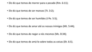 • Ele diz que temos de morrer para o pecado (Rm. 6:11);
• Ele diz que temos de ser mansos (Tt. 3:2);
• Ele diz que temos de ser humildes (I Pe. 5:5);
• Ele diz que temos de amar até os nossos inimigos (Mt. 5:44);
• Ele diz que temos de negar a nós mesmos (Mc. 8:34);
• Ele diz que temos de amá-lo sobre todas as coisas (Dt. 6:5).
 