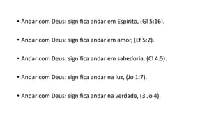 • Andar com Deus: significa andar em Espírito, (Gl 5:16).
• Andar com Deus: significa andar em amor, (Ef 5:2).
• Andar com Deus: significa andar em sabedoria, (Cl 4:5).
• Andar com Deus: significa andar na luz, (Jo 1:7).
• Andar com Deus: significa andar na verdade, (3 Jo 4).
 