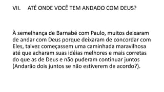 VII. ATÉ ONDE VOCÊ TEM ANDADO COM DEUS?
À semelhança de Barnabé com Paulo, muitos deixaram
de andar com Deus porque deixaram de concordar com
Eles, talvez começassem uma caminhada maravilhosa
até que acharam suas idéias melhores e mais corretas
do que as de Deus e não puderam continuar juntos
(Andarão dois juntos se não estiverem de acordo?).
 